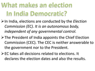 In India, elections are conducted by the Election 
Commission (EC). It is an autonomous body, 
independent of any governmental control. 
The President of India appoints the Chief Election 
Commission (CEC). The CEC is neither answerable to 
the government nor to the President. 
EC takes all decisions related to elections. It 
declares the election dates and also the results. 
 