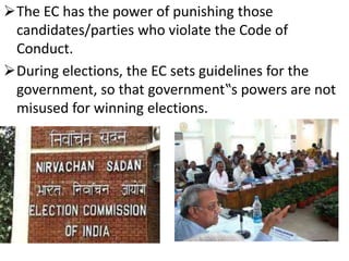 The EC has the power of punishing those 
candidates/parties who violate the Code of 
Conduct. 
During elections, the EC sets guidelines for the 
government, so that government‟s powers are not 
misused for winning elections. 
 