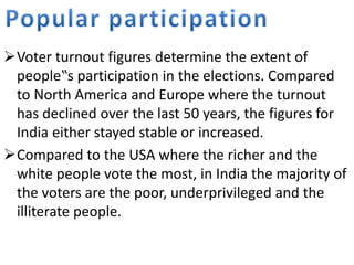 Voter turnout figures determine the extent of 
people‟s participation in the elections. Compared 
to North America and Europe where the turnout 
has declined over the last 50 years, the figures for 
India either stayed stable or increased. 
Compared to the USA where the richer and the 
white people vote the most, in India the majority of 
the voters are the poor, underprivileged and the 
illiterate people. 
 