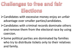 Candidates with excessive money enjoy an unfair 
advantage over smaller parties/candidates. 
Candidates with criminal records dominate others 
and remove them from the electoral race by using 
coercion. 
Some political parties are dominated by families 
who try to distribute tickets only to their relatives 
and family. 
 