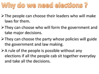 The people can choose their leaders who will make 
laws for them. 
They can choose who will form the government and 
take major decisions. 
They can choose the party whose policies will guide 
the government and law making. 
A rule of the people is possible without any 
elections if all the people cab sit together everyday 
and take all the decisions. 
 
