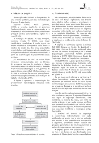 4. Método de pesquisa 
A realização deste trabalho se deu por meio de uma pesquisa qualitativa, com base na metodologia de estudo de caso duplo. 
Segundo Santos, Rossi, Jardilino, (2000), a pesquisa qualitativa se preocupa fundamentalmente com a compreensão e a interpretação do fenômeno estudado, tendo como principal objetivo compreendê-lo, explorá-lo e especificá-lo. 
A realização de estudos de caso múltiplos, conforme ressalta Yin (2003), pode trazer consideráveis contribuições à teoria vigente ou mesmo modificá-la. Configura-se desta forma o objetivo do estudo dos dois casos apresentados neste trabalho: contribuir com a teoria e auxiliar um setor produtivo específico (baterias automotivas) a partir da sistematização de procedimentos (boas práticas). 
Os instrumentos de coleta de dados foram entrevistas semiestruturadas com os técnicos de segurança, gerentes de produção e alguns funcionários-chave do chão-de-fábrica. Também foram realizadas observações in loco, por meio de quatro visitas a cada unidade fabril estudada no ano de 2008, e análise de documentos, principalmente os referentes aos procedimentos e às instruções de trabalho relacionados à SST. 
A Figura 2 apresenta a sistematização dos procedimentos metodológicos utilizados nesta pesquisa. 
5. Estudos de caso 
Para esta pesquisa, foram realizados dois estudos de caso com função exploratória, que tiveram como objetivo melhor embasar os pesquisadores e contribuir com a teoria apresentada. Procurou-se, com estes estudos de caso, verificar quais práticas de gestão da SST são desenvolvidas nas empresas estudadas, evidenciando suas melhores iniciativas e as principais dificuldades. As empresas são denominadas neste artigo Empresa 1 e Empresa 2, sendo ambas fabricantes de baterias automotivas e localizadas na região centro-oeste do Estado de São Paulo. 
A empresa 1 é certificada segundo as normas ISO 9001 (Sistema de Gestão da Qualidade) e ISO 14001 (Sistema de Gestão Ambiental), além de estar em processo de implantação da TS 16949 (Especificação Automotiva). Também pretende implantar a OHSAS 18001 (Sistema de Gestão da Segurança e Saúde no Trabalho) em curto prazo. 
Seu SGSST baseia-se, quase que exclusivamente, em normas regulamentadoras instituídas pelo Ministério do Trabalho Brasileiro e nos demais requisitos legais do setor de manufatura de baterias automotivas. A síntese das suas principais características da gestão da SST está apresentada no Quadro 3. 
De um modo geral, observa-se na Empresa 1 algum investimento, porém longe do mínimo necessário, em melhorias na SST e o início de um movimento para envolvimento do RH nas questões de segurança. Destaca-se o considerável esforço dos técnicos de segurança no desempenho de suas funções. 
Uma das grandes reclamações destes técnicos é o não atendimento por parte de alguns colaboradores das regras de segurança estabelecidas. Esta resistência, na maioria das vezes, tem início na média gerência, o que acaba gerando conflitos com os demais colaboradores, que também não se acham obrigados a segui-las. A maioria dos gerentes que apresentam resistência às mudanças é antigo funcionário. 
O trabalho dos técnicos de segurança é desenvolvido individualmente com cada colaborador, de acordo com o nível de aceitação das normas e dos procedimentos relacionados à segurança, procurando sempre elaborar um programa personalizado de trabalho para incutir a cultura de segurança nos mais resistentes. 
A empresa possui 417 colaboradores e grau de risco 4 em função de sua classificação como atividade de fabricação de baterias e acumuladores 
Figura 2. Procedimentos metodológicos da pesquisa. 
Oliveira, O. J. et al. 
Gestão da segurança e saúde ... identificar boas práticas. Prod. v. 20, n. 3, p. 481-490, 2010 485 
 