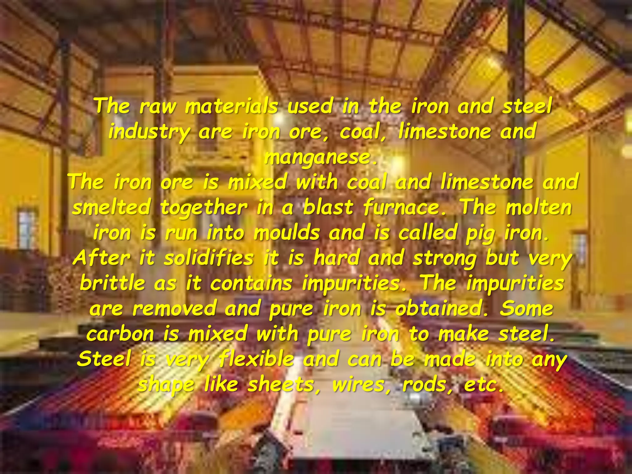 The raw materials used in the iron and steel
industry are iron ore, coal, limestone and
manganese.
The iron ore is mixed with coal and limestone and
smelted together in a blast furnace. The molten
iron is run into moulds and is called pig iron.
After it solidifies it is hard and strong but very
brittle as it contains impurities. The impurities
are removed and pure iron is obtained. Some
carbon is mixed with pure iron to make steel.
Steel is very flexible and can be made into any
shape like sheets, wires, rods, etc.
 