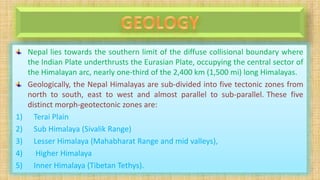 Nepal lies towards the southern limit of the diffuse collisional boundary where
the Indian Plate underthrusts the Eurasian Plate, occupying the central sector of
the Himalayan arc, nearly one-third of the 2,400 km (1,500 mi) long Himalayas.
Geologically, the Nepal Himalayas are sub-divided into five tectonic zones from
north to south, east to west and almost parallel to sub-parallel. These five
distinct morph-geotectonic zones are:
1) Terai Plain
2) Sub Himalaya (Sivalik Range)
3) Lesser Himalaya (Mahabharat Range and mid valleys),
4) Higher Himalaya
5) Inner Himalaya (Tibetan Tethys).
 