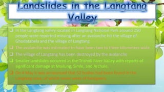  In the Langtang valley located in Langtang National Park around 250
people were reported missing after an avalanche hit the village of
Ghodatabelaand the village of Langtang.
 The avalanche was estimated to have been two to three kilometres wide.
 The village of Langtang has been destroyed by the avalanche
 Smaller landslides occurred in the Trishuli River Valley with reports of
significant damage at Mailung, Simle, and Archale.
 On 4 May it was announced that 52 bodies had been found in the
Langtang area, of which seven were of foreigners.
 
