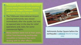 Thousands of houses were destroyed
across many districts of the country,
with entire villages flattened,
especially those near the epicenter.
The Tribhuvan International Airport
serving Kathmandu was closed
immediately after the quake, but was
re-opened later in the day for relief
operations and, later, for some
commercial flights.
Many workers were not at their posts,
either from becoming earthquake
casualties or because they were
dealing with its after effects.
Kathmandu Durbar Square before the
earthquake(a UNESCO World heritage
site)
 