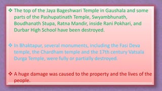  The top of the Jaya Bageshwari Temple in Gaushala and some
parts of the Pashupatinath Temple, Swyambhunath,
Boudhanath Stupa, Ratna Mandir, inside Rani Pokhari, and
Durbar High School have been destroyed.
 In Bhaktapur, several monuments, including the Fasi Deva
temple, the Chardham temple and the 17th century Vatsala
Durga Temple, were fully or partially destroyed.
 A huge damage was caused to the property and the lives of the
people.
 