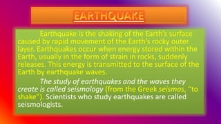 Earthquake is the shaking of the Earth’s surface
caused by rapid movement of the Earth’s rocky outer
layer. Earthquakes occur when energy stored within the
Earth, usually in the form of strain in rocks, suddenly
releases. This energy is transmitted to the surface of the
Earth by earthquake waves.
The study of earthquakes and the waves they
create is called seismology (from the Greek seismos, “to
shake”). Scientists who study earthquakes are called
seismologists.
 