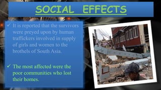 SOCIAL EFFECTS
 It is reported that the survivors
were preyed upon by human
traffickers involved in supply
of girls and women to the
brothels of South Asia.
 The most affected were the
poor communities who lost
their homes.
 