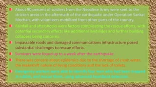 About 90 percent of soldiers from the Nepalese Army were sent to the
stricken areas in the aftermath of the earthquake under Operation Sankat
Mochan, with volunteers mobilized from other parts of the country.
Rainfall and aftershocks were factors complicating the rescue efforts, with
potential secondary effects like additional landslides and further building
collapses being concerns.
Impassable roads and damaged communications infrastructure posed
substantial challenges to rescue efforts.
Survivors were found up to a week after the earthquake.
There was concern about epidemics due to the shortage of clean water,
the makeshift nature of living conditions and the lack of toilets.
Emergency workers were able to identify four men who had been trapped
in rubble, and rescue them, using advanced heartbeat detection.
 