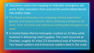  Volunteers used crisis mapping to help plan emergency aid
work. Public volunteers from around the world added details
into online maps.
 The Nepal earthquake crisis mapping utilized experience
gained, and lessons learned, about planning emergency aid
work, from the Haiti and Indonesia earthquake emergency aid
work.
 A United States Marine helicopter crashed on 12 May while
involved in delivering relief supplies. The crash occurred at
Charikot, roughly 45 miles (72 kilometers) east of Kathmandu.
Two Nepali soldiers and 6 American soldiers died in the crash.
 
