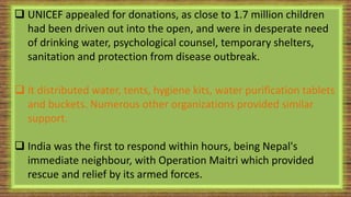  UNICEF appealed for donations, as close to 1.7 million children
had been driven out into the open, and were in desperate need
of drinking water, psychological counsel, temporary shelters,
sanitation and protection from disease outbreak.
 It distributed water, tents, hygiene kits, water purification tablets
and buckets. Numerous other organizations provided similar
support.
 India was the first to respond within hours, being Nepal's
immediate neighbour, with Operation Maitri which provided
rescue and relief by its armed forces.
 