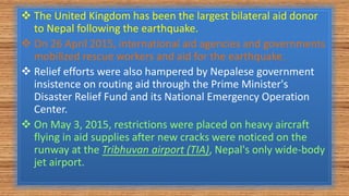  The United Kingdom has been the largest bilateral aid donor
to Nepal following the earthquake.
 On 26 April 2015, international aid agencies and governments
mobilized rescue workers and aid for the earthquake.
 Relief efforts were also hampered by Nepalese government
insistence on routing aid through the Prime Minister's
Disaster Relief Fund and its National Emergency Operation
Center.
 On May 3, 2015, restrictions were placed on heavy aircraft
flying in aid supplies after new cracks were noticed on the
runway at the Tribhuvan airport (TIA), Nepal's only wide-body
jet airport.
 