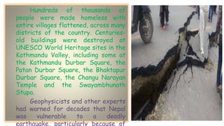 Hundreds of thousands of
people were made homeless with
entire villages flattened, across many
districts of the country. Centuries-
old buildings were destroyed at
UNESCO World Heritage sites in the
Kathmandu Valley, including some at
the Kathmandu Durbar Square, the
Patan Durbar Square, the Bhaktapur
Durbar Square, the Changu Narayan
Temple and the Swayambhunath
Stupa.
Geophysicists and other experts
had warned for decades that Nepal
was vulnerable to a deadly
earthquake, particularly because of
 