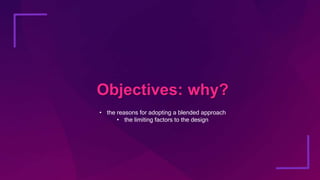Objectives: why?
• the reasons for adopting a blended approach
• the limiting factors to the design
 