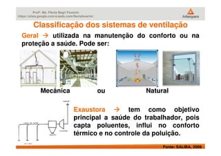 Profª. Ms. Flávia Negri Favarim
https://sites.google.com/a/aedu.com/flaviafavarim/
Classificação dos sistemas de ventilaçãoClassificação dos sistemas de ventilação
Geral utilizada na manutenção do conforto ou na
proteção a saúde. Pode ser:
Fonte: SALIBA, 2009
Mecânica ou Natural
Exaustora tem como objetivo
principal a saúde do trabalhador, pois
capta poluentes, influi no conforto
térmico e no controle da poluição.
 