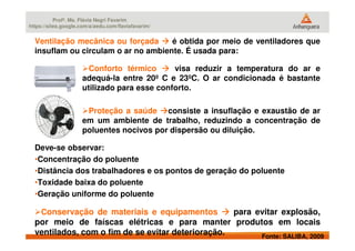 Profª. Ms. Flávia Negri Favarim
https://sites.google.com/a/aedu.com/flaviafavarim/
Ventilação mecânica ou forçada é obtida por meio de ventiladores que
insuflam ou circulam o ar no ambiente. É usada para:
Conforto térmico visa reduzir a temperatura do ar e
adequá-la entre 20º C e 23ºC. O ar condicionada é bastante
utilizado para esse conforto.
Proteção a saúde consiste a insuflação e exaustão de ar
em um ambiente de trabalho, reduzindo a concentração de
poluentes nocivos por dispersão ou diluição.
Fonte: SALIBA, 2009
poluentes nocivos por dispersão ou diluição.
Deve-se observar:
•Concentração do poluente
•Distância dos trabalhadores e os pontos de geração do poluente
•Toxidade baixa do poluente
•Geração uniforme do poluente
Conservação de materiais e equipamentos para evitar explosão,
por meio de faíscas elétricas e para manter produtos em locais
ventilados, com o fim de se evitar deterioração.
 