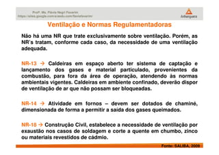 Profª. Ms. Flávia Negri Favarim
https://sites.google.com/a/aedu.com/flaviafavarim/
Ventilação e Normas RegulamentadorasVentilação e Normas Regulamentadoras
Não há uma NR que trate exclusivamente sobre ventilação. Porém, as
NR’s tratam, conforme cada caso, da necessidade de uma ventilação
adequada.
NR-13 Caldeiras em espaço aberto ter sistema de captação e
lançamento dos gases e material particulado, provenientes da
combustão, para fora da área de operação, atendendo às normas
Fonte: SALIBA, 2009
combustão, para fora da área de operação, atendendo às normas
ambientais vigentes. Caldeiras em ambiente confinado, deverão dispor
de ventilação de ar que não possam ser bloqueadas.
NR-14 Atividade em fornos – devem ser dotados de chaminé,
dimensionada de forma a permitir a saída dos gases queimados.
NR-18 Construção Civil, estabelece a necessidade de ventilação por
exaustão nos casos de soldagem e corte a quente em chumbo, zinco
ou materiais revestidos de cádmio.
 