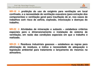 Profª. Ms. Flávia Negri Favarim
https://sites.google.com/a/aedu.com/flaviafavarim/
NR-18 proibição do uso de oxigênio para ventilação em local
confinado, e a necessidade de ventilação exaustora (para extração dos
componentes) e ventilação geral para insuflação de ar, nos casos de
trabalhos com risco de asfixia, explosão, intoxicação e doenças do
trabalho.
NR-22 Atividades de mineração e subsolo – estabelece critérios
especiais para o dimensionamento e instalação de sistema de
ventilação, em razão das condições especiais em que o trabalho é
Fonte: SALIBA, 2009
ventilação, em razão das condições especiais em que o trabalho é
realizado.
NR-25 Resíduos industriais gasosos – estabelece as regras para
eliminação de resíduos, e indica a necessidade de adequação à
legislação ambiental para tratamento e lançamento do mesmos na
atmosfera.
 