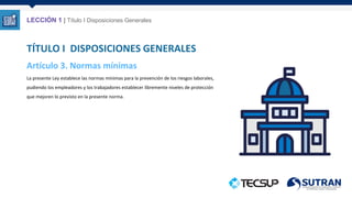 Artículo 3. Normas mínimas
La presente Ley establece las normas mínimas para la prevención de los riesgos laborales,
pudiendo los empleadores y los trabajadores establecer libremente niveles de protección
que mejoren lo previsto en la presente norma.
TÍTULO I DISPOSICIONES GENERALES
LECCIÓN 1 | Título I Disposiciones Generales
 