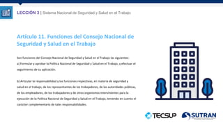 Artículo 11. Funciones del Consejo Nacional de
Seguridad y Salud en el Trabajo
Son funciones del Consejo Nacional de Seguridad y Salud en el Trabajo las siguientes:
a) Formular y aprobar la Política Nacional de Seguridad y Salud en el Trabajo, y efectuar el
seguimiento de su aplicación.
b) Articular la responsabilidad y las funciones respectivas, en materia de seguridad y
salud en el trabajo, de los representantes de los trabajadores, de las autoridades públicas,
de los empleadores, de los trabajadores y de otros organismos intervinientes para la
ejecución de la Política Nacional de Seguridad y Salud en el Trabajo, teniendo en cuenta el
carácter complementario de tales responsabilidades.
LECCIÓN 3 | Sistema Nacional de Seguridad y Salud en el Trabajo
 