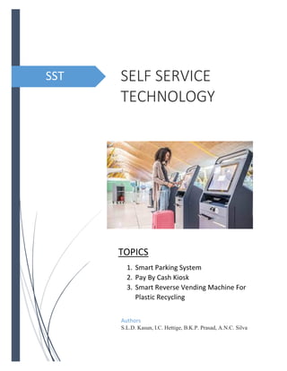 SELF SERVICE
TECHNOLOGY
Authors
S.L.D. Kasun, I.C. Hettige, B.K.P. Prasad, A.N.C. Silva
SST
TOPICS
1. Smart Parking System
2. Pay By Cash Kiosk
3. Smart Reverse Vending Machine For
Plastic Recycling
 