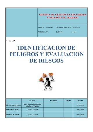 SISTEMA DE GESTION EN SEGURIDAD
                                             Y SALUD EN EL TRABAJO


                                        CÓDIGO : SST-P-002   INICIO DE VIGENCIA : 08/03/2011

                                        VERSIÓN : 01         PÁGINA              : 1 de 4




TITULO


     IDENTIFICACION DE
   PELIGROS Y EVALUACION
         DE RIESGOS




                          CARGO                        NOMBRE            FIRMA               FECHA

                  Supervisor de Seguridad y
ELABORADO POR :                                                                             04/03/2011
                     Salud en el Trabajo

REVISADO POR :        Gerente General                                                       05/03/2011


APROBADO POR :        Gerente General                                                       08/03/2011
 