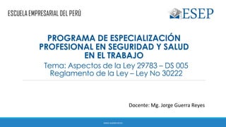 Tema: Aspectos de la Ley 29783 – DS 005
Reglamento de la Ley – Ley No 30222
Docente: Mg. Jorge Guerra Reyes
PROGRAMA DE ESPECIALIZACIÓN
PROFESIONAL EN SEGURIDAD Y SALUD
EN EL TRABAJO
JORGE GUERRA REYES
 
