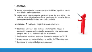 1. OBJETIVO:
 Apoyar y promover las buenas practicas en SST en equilibrio con las
necesidades socioeconómicas.
 Proporcionar asesoramiento genérico para la aplicación del
estándar, describiendo el propósito, elementos de entrada típicos,
procesos y resultados típicos, para cada requisito
APLICACIÓN: A cualquier organización que desee:
 Establecer un SGSST para eliminar o minimizar los riesgos al
personal y otras partes interesadas que podrían estar expuestas a
peligros para la SST asociadas con sus actividades.
 Implementar mantener y mejorar de manera continua un SGSST.
 Asegurarse de su conformidad con su política de SST establecidas.
 Demostrar la conformidad con este estándar.
 