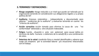 Riesgo aceptable: Riesgo reducido a un nivel que puede ser tolerado por la
organización teniendo en consideración sus obligaciones legales y su propia
política de SST
 Auditoria: Procesos sistemático , independiente y documentado para
obtener “ evidencias de la auditoria” y evaluarlas teniendo en cuenta los
“criterios de auditoria”.
 Acción correctiva Acción tomada para eliminar la causa de una “no
conformidad” detectada u otra situación indeseable.
 Peligro: Fuente , situación o acto con potencial para causar daños en
términos de daño humano o deterioro de la salud(3.8) o una combinación
de estos.
 Deterioro de la salud: Condición física o mental identificable y adversa que
surge y/o empeora por la actividad laboral y/o situaciones relacionadas
con el trabajo.
3. TERMINOS Y DEFINICIONES :
 