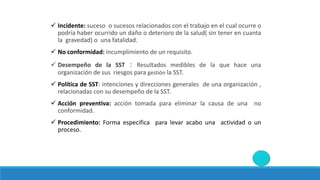 Incidente: suceso o sucesos relacionados con el trabajo en el cual ocurre o
podría haber ocurrido un daño o deterioro de la salud( sin tener en cuanta
la gravedad) o una fatalidad.
 No conformidad: incumplimiento de un requisito.
 Desempeño de la SST : Resultados medibles de la que hace una
organización de sus riesgos para gestión la SST.
 Política de SST: intenciones y direcciones generales de una organización ,
relacionadas con su desempeño de la SST.
 Acción preventiva: acción tomada para eliminar la causa de una no
conformidad.
 Procedimiento: Forma especifica para levar acabo una actividad o un
proceso.
 