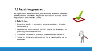 4.1 Requisitos generales :
La organización debe establecer, documentar y mantener y mejorar
continuamente un sistema de gestión de la SST de acuerdo con los
requisitos de este estándar OHSAS.
Se Debe Revisar:
 Requisitos legales ( estatutos, reglamentaciones, licencias ,
permisos etc.)
 Identificación de los peligros de SST y evaluación de riesgo a los
que la organización se enfrenta.
 Examen de los sistemas, practicas, procedimientos existentes.
 Evaluación de la retro alimentación de la investigación de los
incidentes.
 