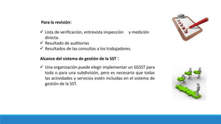 Para la revisión:
 Lista de verificación, entrevista inspección y medición
directa.
 Resultado de auditorias
 Resultados de las consultas a los trabajadores.
Alcance del sistema de gestión de la SST :
 Una organización puede elegir implementar un SGSST para
toda o para una subdivisión, pero es necesario que todas
las actividades y servicios estén incluidas en el sistema de
gestión de la SST.
 