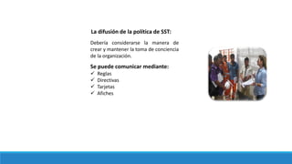 La difusión de la política de SST:
Debería considerarse la manera de
crear y mantener la toma de conciencia
de la organización.
Se puede comunicar mediante:
 Reglas
 Directivas
 Tarjetas
 Afiches
 