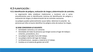 4.3.1 Identificación de peligros, evaluación de riesgos y determinación de controles.
4.3 PLANIFICACIÓN :
La organización debe establecer implementar y mantener uno o varios
procedimientos para la identificación continua de identificación de peligros y
evaluación de riesgos y la determinación de los controles necesarios.
SE DEBE CONSIDERAR LO SIGUIENTE:
 Actividades rutinarias y no rutinarias.
 Actividades de todas las personas que tengan acceso al lugar de trabajo (
visitantes, proveedores, etc.)
 Los peligros originados fuera del trabajo.
 Los peligros dentro del lugar de trabajo.
 La infraestructura , equipos y material en el trabajo.
 Cambios en el sistema de gestión de la SST.
Los peligros pueden potencialmente causar daños deteriorar la salud de las
personas por ellos es bueno identificar los peligros antes de evaluar los riesgos.
 