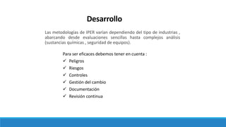 Desarrollo
Las metodologías de IPER varían dependiendo del tipo de industrias ,
abarcando desde evaluaciones sencillas hasta complejos análisis
(sustancias químicas , seguridad de equipos).
Para ser eficaces debemos tener en cuenta :
 Peligros
 Riesgos
 Controles
 Gestión del cambio
 Documentación
 Revisión continua
 