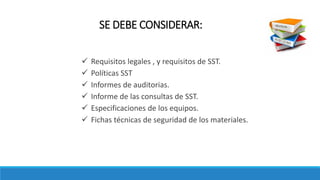  Requisitos legales , y requisitos de SST.
 Políticas SST
 Informes de auditorias.
 Informe de las consultas de SST.
 Especificaciones de los equipos.
 Fichas técnicas de seguridad de los materiales.
SE DEBE CONSIDERAR:
 