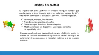 GESTION DEL CAMBIO
La organización debe gestionar y controlar cualquier cambio que
pueda afectar o tener impacto sobre sus peligros y riesgos de SST ,
esto incluye cambios en la estructura , personal , sistema de gestión.
 Tecnología , equipos , instalaciones.
 Procedimientos, practicas laborales
 Diferentes tipos de calidad de materia prima
 Modificaciones en los dispositivos y equipos o controles
de seguridad y salud.
Una vez completada una evaluación de riesgos y habiendo tenido en
cuenta los controles existentes la organización debería ser capaz de
determinar si son adecuados o necesitan mejorase o si se requiere
cambiar:
 