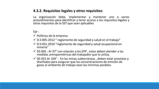 4.3.2. Requisitos legales y otros requisitos:
La organización debe, implementar y mantener uno o varios
procedimientos para identificar y tener acceso a los requisitos legales y
otros requisitos de la SST que sean aplicables
Eje :
 Políticas de la empresa
 D.S 005-2012 “ reglamento de seguridad y salud en el trabajo”
 D.S 055-2010 “reglamento de seguridad y salud ocupacional en
minería”
 DS 005 : Ar 97° con relación a los EPP , estos deben atender a las
medidas antropométricas del trabajador que lo utiliza.
 DS 055 Ar 104° - En las minas subterráneas , deben estar provistos y
diseñados para asegurar que las concentraciones de emisión de
gases al ambiente de trabajo sean las mínimas posibles.
 