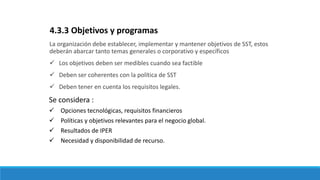 La organización debe establecer, implementar y mantener objetivos de SST, estos
deberán abarcar tanto temas generales o corporativo y específicos
 Los objetivos deben ser medibles cuando sea factible
 Deben ser coherentes con la política de SST
 Deben tener en cuenta los requisitos legales.
4.3.3 Objetivos y programas
Se considera :
 Opciones tecnológicas, requisitos financieros
 Políticas y objetivos relevantes para el negocio global.
 Resultados de IPER
 Necesidad y disponibilidad de recurso.
 