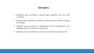  Objetivos para aumentar o reducir algo especifico por una cifra
numérica.
 Objetivo para introducir controles ( reducción de ruido en el lugar
de trabajo)
 Objetivo para aumentar la satisfacción de los trabajadores con
respecto ala SST ( reducción de estrés )
 Objetivo para incrementar la toma de conciencia respecto a SST.
 