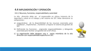 La alta dirección debe ser el responsable en ultima instancia de la
seguridad y salud en el trabajo y del sistema de SST. Debe demostrar su
compromiso :
a) asegurándose de la disponibilidad de los recursos esenciales para
establecer , implementar , mantener y mejorar el sistema de gestión de
SST.
b) Definiendo las funciones , asignando responsabilidades y delegando
autoridad para facilitar una gestión de la SST eficaz.
c) La organización debe designar uno o varios miembros de la alta
dirección con responsabilidad especifica en SST.
4.4 IMPLEMENTACIÓN Y OPERACIÓN
4.4.1: Recursos, funciones, responsabilidad y autoridad
 