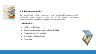 La organización debe mantener una actualizada documentación
suficiente para asegurar que su SGSST puede entenderse
adecuadamente y operarse de manera eficaz y eficiente.
4.4.4 Documentación:
 Políticas y objetivos
 Requisitos requeridos `por estándar OHSAS
 Procedimientos del trabajo.
 Resultados de la auditoria
 Encuestas.
 