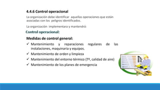 La organización debe identificar aquellas operaciones que están
asociadas con los peligros identificados.
La organización implementara y mantendrá:
4.4.6 Control operacional
Medidas de control general:
 Mantenimiento y reparaciones regulares de las
instalaciones, maquinaria y equipos.
 Mantenimiento de orden y limpieza
 Mantenimiento del entorno térmico (Tº, calidad de aire)
 Mantenimiento de los planes de emergencia
 