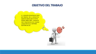 OBJETIVO DEL TRABAJO
La presente presentación tiene
por objetivo dar a conocer los
aspectos básicos de la norma
OHSAS 18001:2007 , siendo de
vital importancia en el manejo
y desarrollo de un SISTEMA
GESTION de SST..
 