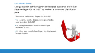 Determinar si el sistema de gestión de la SST:
Es conforme con las disposiciones planificadas
para la gestión de la SST.
Se ha implementado adecuadamente y se
mantiene el SGSST.
Es eficaz para cumplir la política y los objetivos de
la organización.
4.5.5 Auditoria Interna :
La organización debe asegurarse de que las auditorias internas dl
sistema de gestión de la SST se realizan a intervalos planificados
para:
 