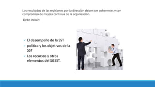 Los resultados de las revisiones por la dirección deben ser coherentes y con
compromiso de mejora continua de la organización.
Debe incluir:
 El desempeño de la SST
 política y los objetivos de la
SST
 Los recursos y otros
elementos del SGSST.
 