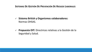  Sistema British y Organismos colaboradores:
Normas OHSAS.
 Propuesta OIT: Directrices relativas a la Gestión de la
Seguridad y Salud.
SISTEMAS DE GESTIÓN DE PREVENCIÓN DE RIESGOS LABORALES
 
