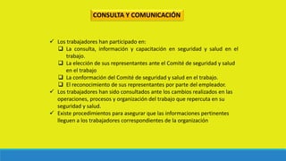 CONSULTA Y COMUNICACIÓN
 Los trabajadores han participado en:
 La consulta, información y capacitación en seguridad y salud en el
trabajo.
 La elección de sus representantes ante el Comité de seguridad y salud
en el trabajo
 La conformación del Comité de seguridad y salud en el trabajo.
 El reconocimiento de sus representantes por parte del empleador.
 Los trabajadores han sido consultados ante los cambios realizados en las
operaciones, procesos y organización del trabajo que repercuta en su
seguridad y salud.
 Existe procedimientos para asegurar que las informaciones pertinentes
lleguen a los trabajadores correspondientes de la organización
 