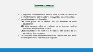 SALUD EN EL TRABAJO
 El empleador realiza exámenes médicos antes, durante y al término de
la relación laboral a los trabajadores (incluyendo a los adolescentes).
 Los trabajadores son informados:
 A título grupal, de las razones para los exámenes de salud
ocupacional.
 A título personal, sobre los resultados de los informes médicos
relativos a la evaluación de su salud.
 Los resultados de los exámenes médicos no son pasibles de uso
para ejercer discriminación.
 Los resultados de los exámenes médicos son considerados para tomar
acciones preventivas o correctivas al respecto.
 